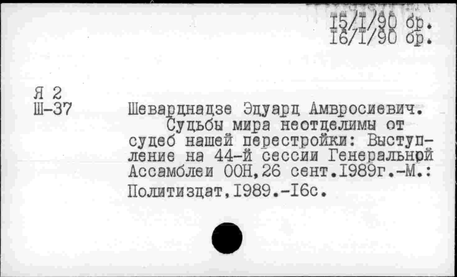 ﻿Я 2
Ш-37
Шеварднадзе Эдуард Амвросиевич.
Судьбы мира неотделимы от судеб нашей перестройки: Выступление на 44-й сессии Генеральной Ассамблеи ООН,26 сент.1989г.-М.: Полити здат, 1989.-16с.